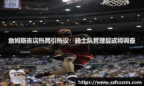 詹姆斯夜店热舞引热议：骑士队管理层或将调查