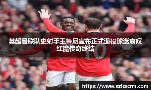 英超曼联队史射手王鲁尼宣布正式退役球迷哀叹红魔传奇终结