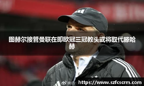 图赫尔接管曼联在即欧冠三冠教头或将取代滕哈赫