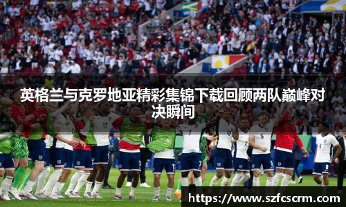 英格兰与克罗地亚精彩集锦下载回顾两队巅峰对决瞬间