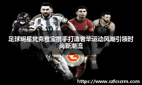 足球明星梵克雅宝携手打造奢华运动风潮引领时尚新潮流